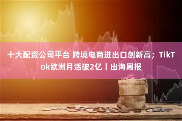 十大配资公司平台 跨境电商进出口创新高；TikTok欧洲月活破2亿丨出海周报