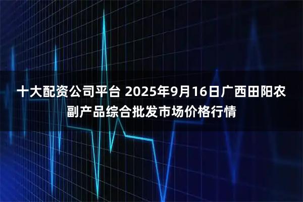 十大配资公司平台 2025年9月16日广西田阳农副产品综合批发市场价格行情