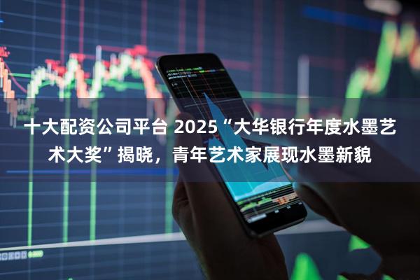 十大配资公司平台 2025“大华银行年度水墨艺术大奖”揭晓，青年艺术家展现水墨新貌