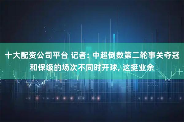 十大配资公司平台 记者: 中超倒数第二轮事关夺冠和保级的场次不同时开球, 这挺业余