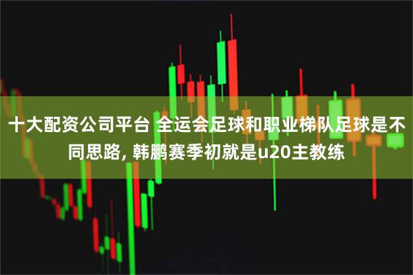 十大配资公司平台 全运会足球和职业梯队足球是不同思路, 韩鹏赛季初就是u20主教练