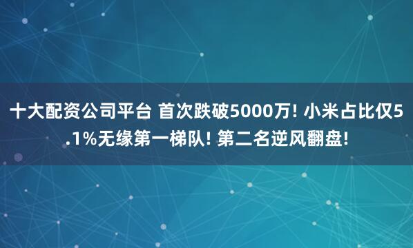 十大配资公司平台 首次跌破5000万! 小米占比仅5.1%无缘第一梯队! 第二名逆风翻盘!