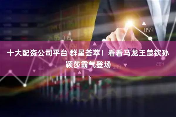 十大配资公司平台 群星荟萃！看看马龙王楚钦孙颖莎霸气登场