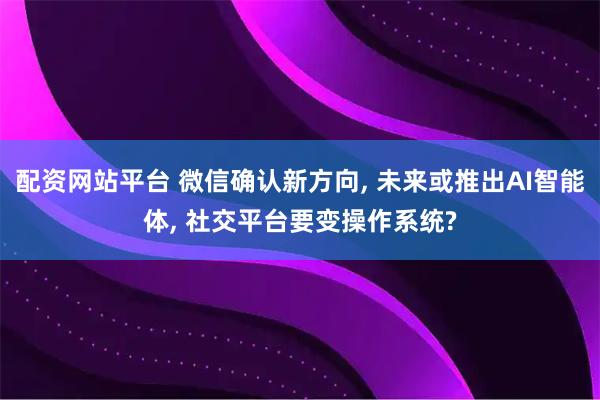 配资网站平台 微信确认新方向, 未来或推出AI智能体, 社交平台要变操作系统?