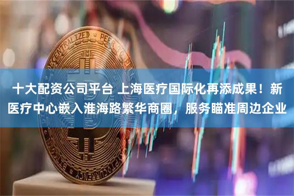 十大配资公司平台 上海医疗国际化再添成果！新医疗中心嵌入淮海路繁华商圈，服务瞄准周边企业