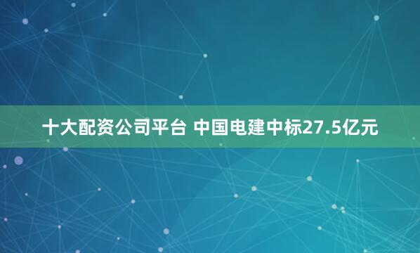 十大配资公司平台 中国电建中标27.5亿元