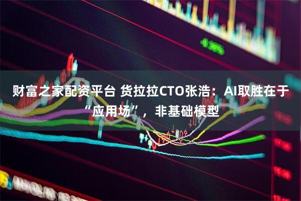 财富之家配资平台 货拉拉CTO张浩：AI取胜在于“应用场”，非基础模型