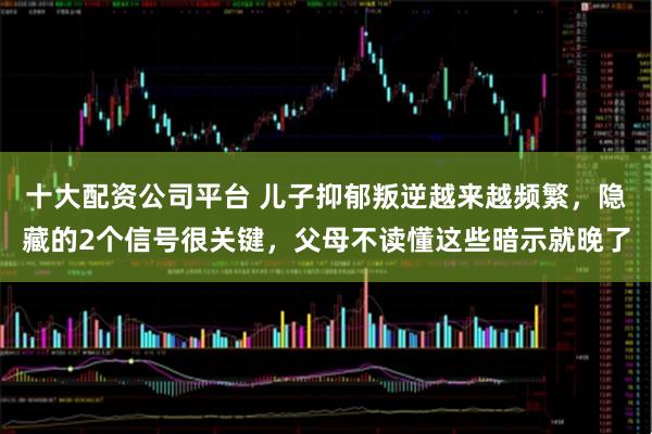 十大配资公司平台 儿子抑郁叛逆越来越频繁，隐藏的2个信号很关键，父母不读懂这些暗示就晚了