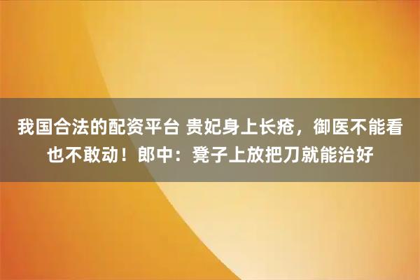 我国合法的配资平台 贵妃身上长疮，御医不能看也不敢动！郎中：凳子上放把刀就能治好