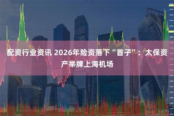 配资行业资讯 2026年险资落下“首子”：太保资产举牌上海机场