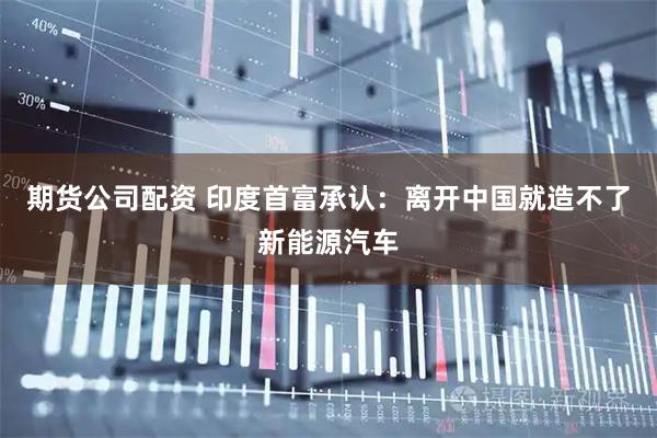 期货公司配资 印度首富承认：离开中国就造不了新能源汽车