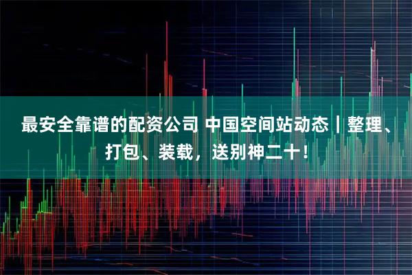 最安全靠谱的配资公司 中国空间站动态｜整理、打包、装载，送别神二十！