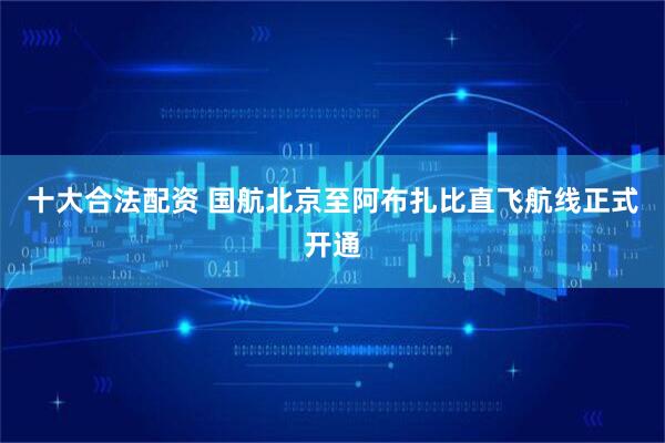 十大合法配资 国航北京至阿布扎比直飞航线正式开通