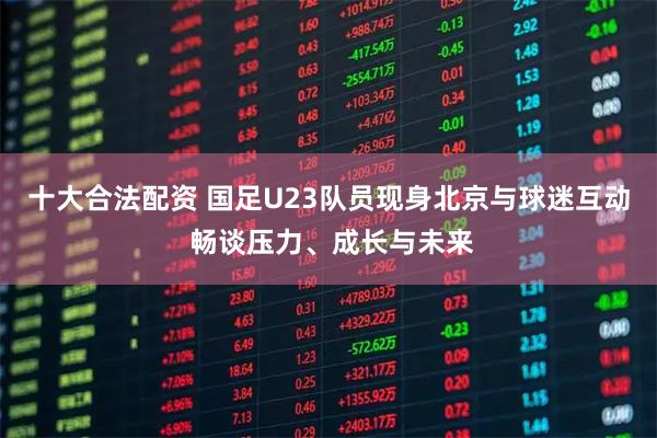 十大合法配资 国足U23队员现身北京与球迷互动 畅谈压力、成长与未来