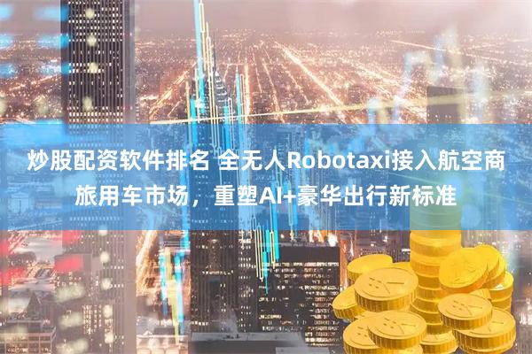 炒股配资软件排名 全无人Robotaxi接入航空商旅用车市场，重塑AI+豪华出行新标准