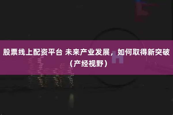 股票线上配资平台 未来产业发展，如何取得新突破（产经视野）