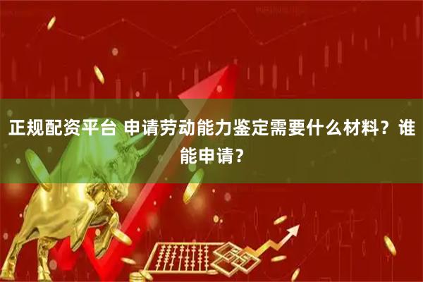 正规配资平台 申请劳动能力鉴定需要什么材料？谁能申请？