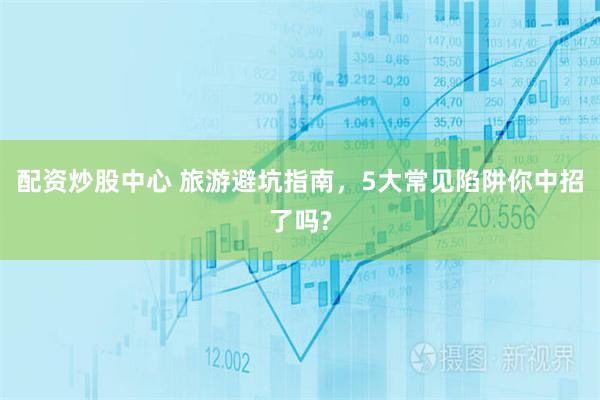 配资炒股中心 旅游避坑指南，5大常见陷阱你中招了吗?