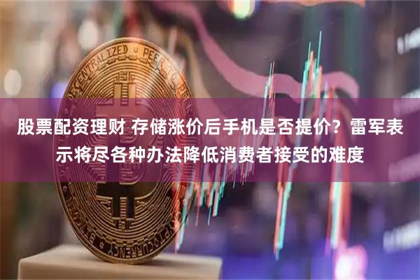 股票配资理财 存储涨价后手机是否提价？雷军表示将尽各种办法降低消费者接受的难度
