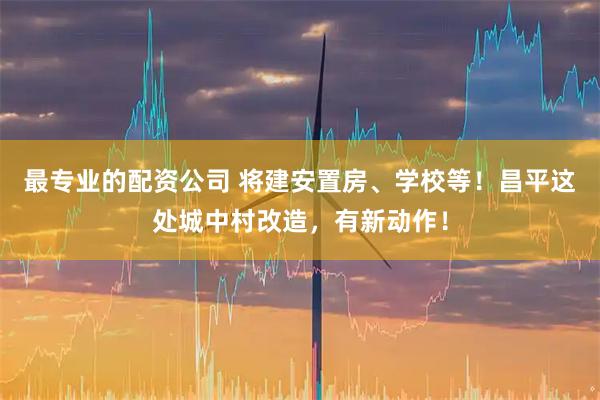 最专业的配资公司 将建安置房、学校等！昌平这处城中村改造，有新动作！