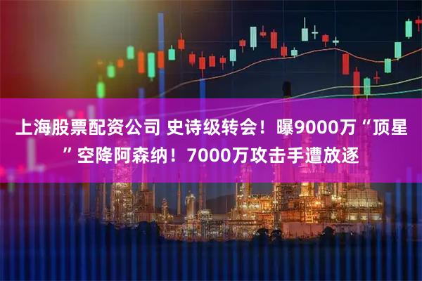 上海股票配资公司 史诗级转会！曝9000万“顶星”空降阿森纳！7000万攻击手遭放逐