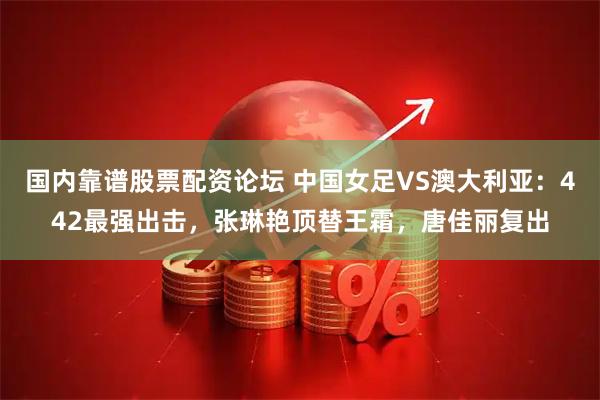 国内靠谱股票配资论坛 中国女足VS澳大利亚：442最强出击，张琳艳顶替王霜，唐佳丽复出