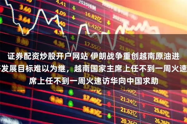 证券配资炒股开户网站 伊朗战争重创越南原油进口，10%的经济发展目标难以为继，越南国家主席上任不到一周火速访华向中国求助