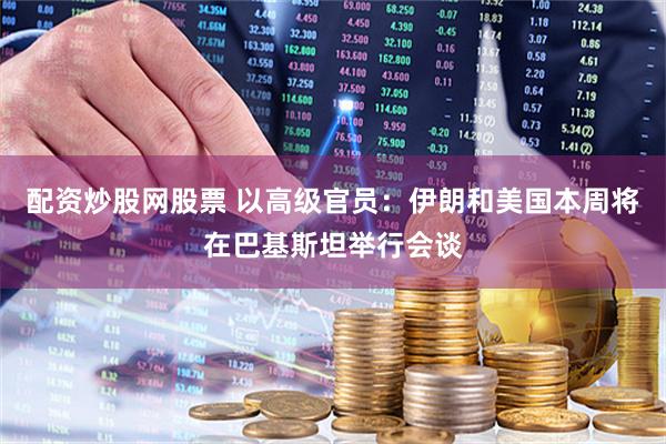 配资炒股网股票 以高级官员：伊朗和美国本周将在巴基斯坦举行会谈