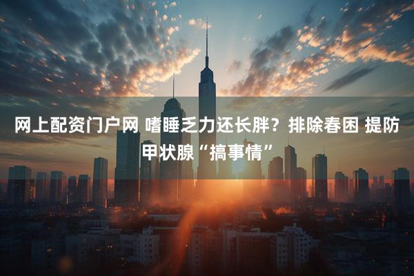 网上配资门户网 嗜睡乏力还长胖？排除春困 提防甲状腺“搞事情”