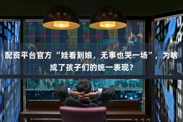 配资平台官方 “娃看到娘，无事也哭一场”，为啥成了孩子们的统一表现？
