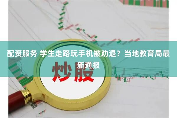配资服务 学生走路玩手机被劝退？当地教育局最新通报