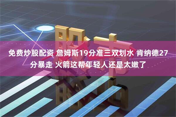 免费炒股配资 詹姆斯19分准三双划水 肯纳德27分暴走 火箭这帮年轻人还是太嫩了
