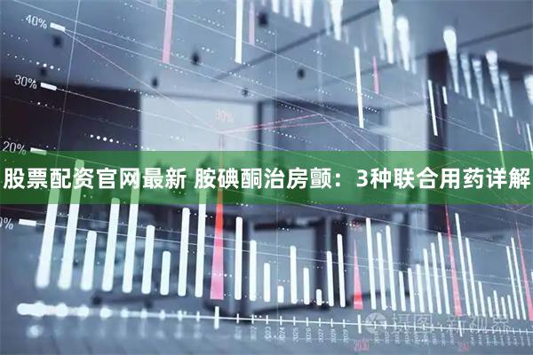股票配资官网最新 胺碘酮治房颤：3种联合用药详解