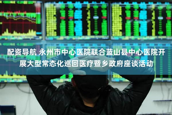 配资导航 永州市中心医院联合蓝山县中心医院开展大型常态化巡回医疗暨乡政府座谈活动