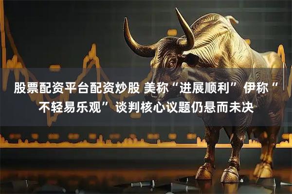 股票配资平台配资炒股 美称“进展顺利” 伊称“不轻易乐观” 谈判核心议题仍悬而未决