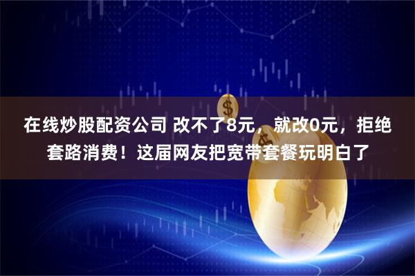 在线炒股配资公司 改不了8元，就改0元，拒绝套路消费！这届网友把宽带套餐玩明白了