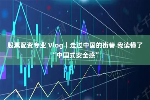 股票配资专业 Vlog｜走过中国的街巷 我读懂了“中国式安全感”