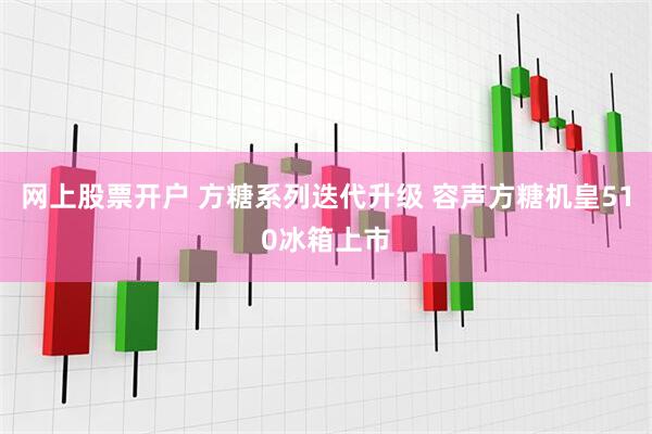 网上股票开户 方糖系列迭代升级 容声方糖机皇510冰箱上市