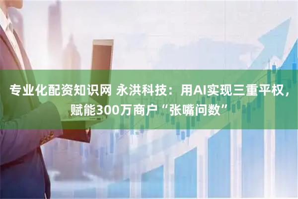 专业化配资知识网 永洪科技：用AI实现三重平权，赋能300万商户“张嘴问数”