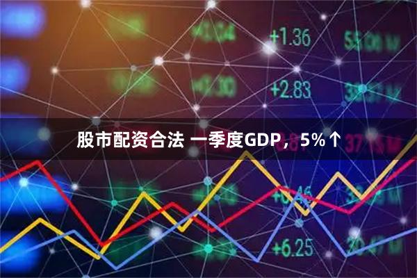 股市配资合法 一季度GDP,5%↑